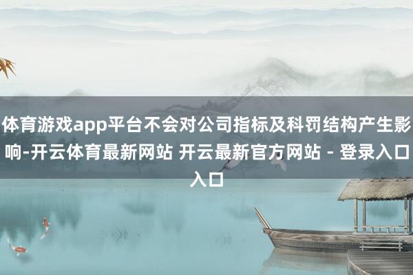 体育游戏app平台不会对公司指标及科罚结构产生影响-开云体育最新网站 开云最新官方网站 - 登录入口