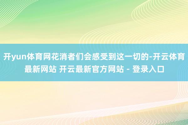 开yun体育网花消者们会感受到这一切的-开云体育最新网站 开云最新官方网站 - 登录入口