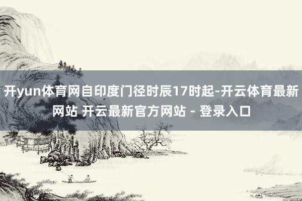 开yun体育网自印度门径时辰17时起-开云体育最新网站 开云最新官方网站 - 登录入口
