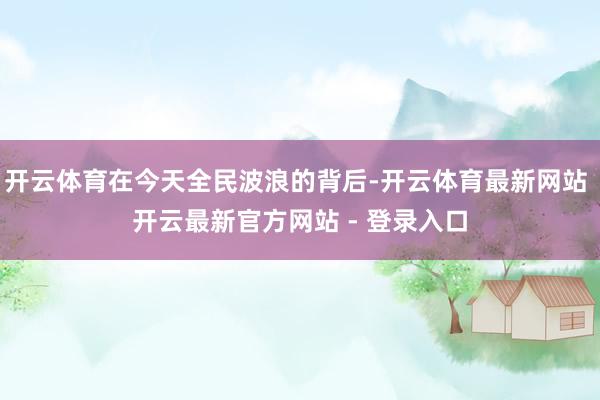 开云体育在今天全民波浪的背后-开云体育最新网站 开云最新官方网站 - 登录入口