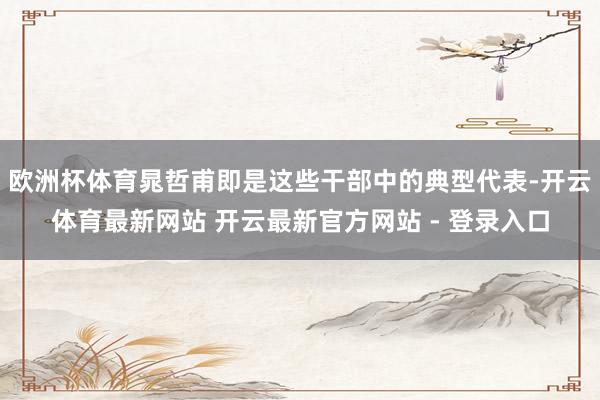 欧洲杯体育晁哲甫即是这些干部中的典型代表-开云体育最新网站 开云最新官方网站 - 登录入口