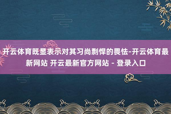 开云体育既显表示对其习尚剽悍的畏怯-开云体育最新网站 开云最新官方网站 - 登录入口