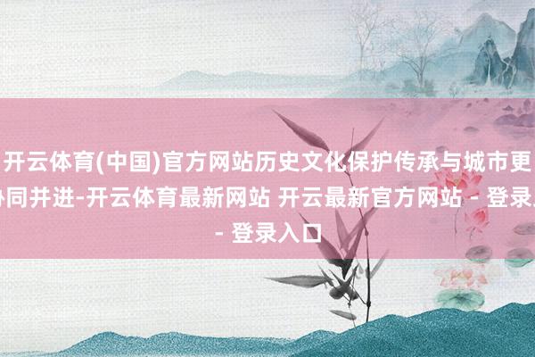 开云体育(中国)官方网站历史文化保护传承与城市更新协同并进-开云体育最新网站 开云最新官方网站 - 登录入口