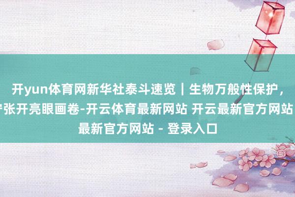 开yun体育网新华社泰斗速览｜生物万般性保护，中国正安宁张开亮眼画卷-开云体育最新网站 开云最新官方网站 - 登录入口