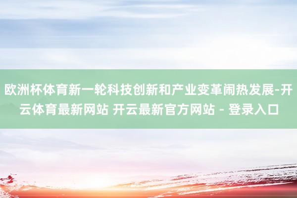欧洲杯体育新一轮科技创新和产业变革闹热发展-开云体育最新网站 开云最新官方网站 - 登录入口