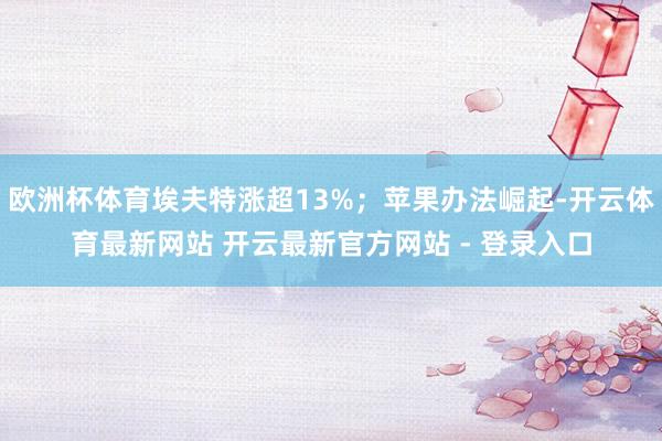 欧洲杯体育埃夫特涨超13%；苹果办法崛起-开云体育最新网站 开云最新官方网站 - 登录入口