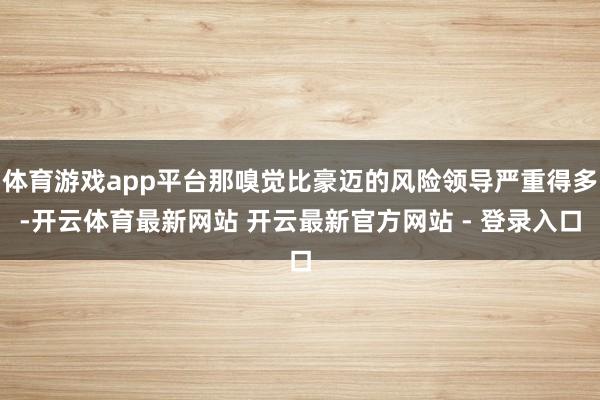 体育游戏app平台那嗅觉比豪迈的风险领导严重得多-开云体育最新网站 开云最新官方网站 - 登录入口