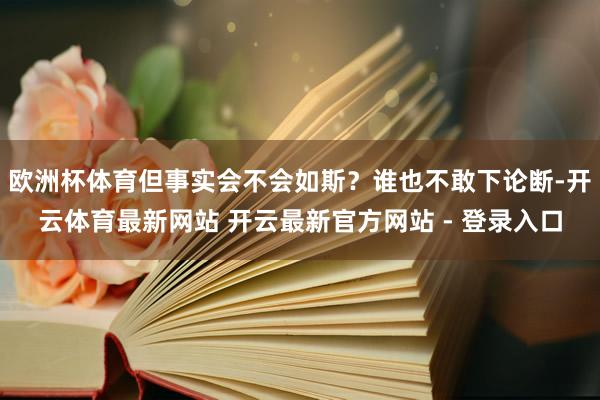 欧洲杯体育但事实会不会如斯？谁也不敢下论断-开云体育最新网站 开云最新官方网站 - 登录入口
