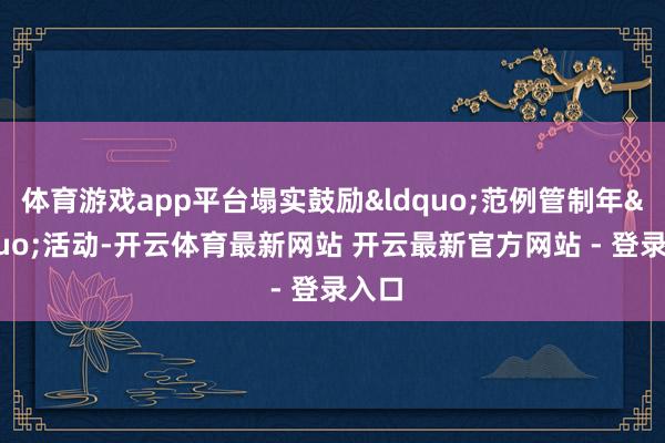 体育游戏app平台塌实鼓励&ldquo;范例管制年&rdquo;活动-开云体育最新网站 开云最新官方网站 - 登录入口