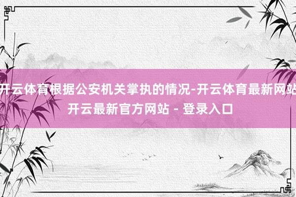 开云体育根据公安机关掌执的情况-开云体育最新网站 开云最新官方网站 - 登录入口