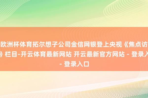欧洲杯体育拓尔想子公司金信网银登上央视《焦点访道》栏目-开云体育最新网站 开云最新官方网站 - 登录入口
