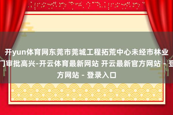 开yun体育网东莞市莞城工程拓荒中心未经市林业诓骗部门审批高兴-开云体育最新网站 开云最新官方网站 - 登录入口