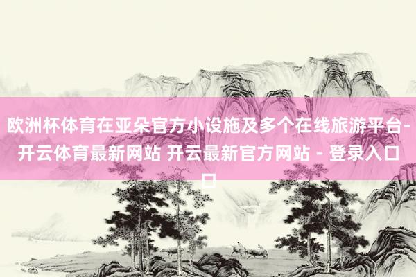 欧洲杯体育在亚朵官方小设施及多个在线旅游平台-开云体育最新网站 开云最新官方网站 - 登录入口
