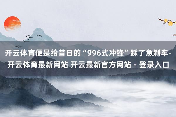 开云体育便是给昔日的“996式冲锋”踩了急刹车-开云体育最新网站 开云最新官方网站 - 登录入口