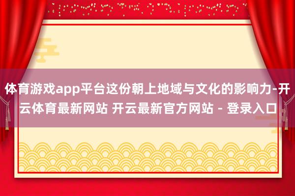 体育游戏app平台这份朝上地域与文化的影响力-开云体育最新网站 开云最新官方网站 - 登录入口
