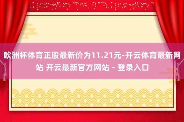 欧洲杯体育正股最新价为11.21元-开云体育最新网站 开云最新官方网站 - 登录入口