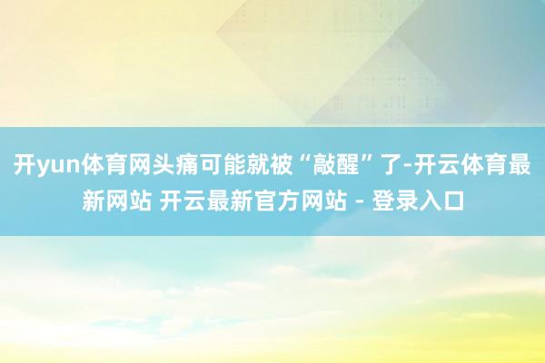 开yun体育网头痛可能就被“敲醒”了-开云体育最新网站 开云最新官方网站 - 登录入口