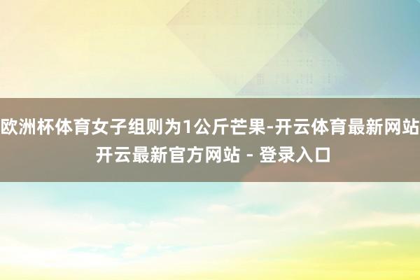 欧洲杯体育女子组则为1公斤芒果-开云体育最新网站 开云最新官方网站 - 登录入口