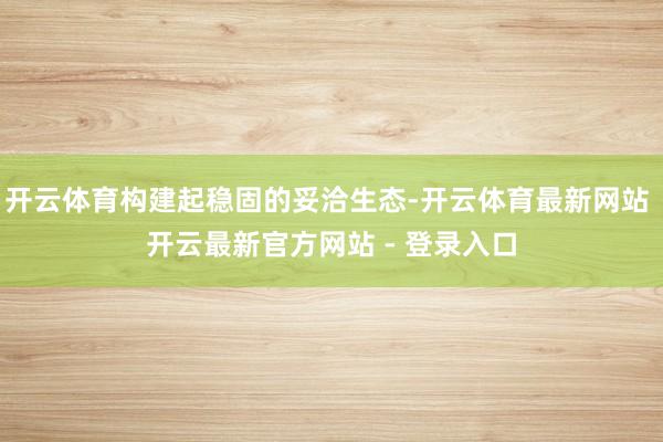 开云体育构建起稳固的妥洽生态-开云体育最新网站 开云最新官方网站 - 登录入口