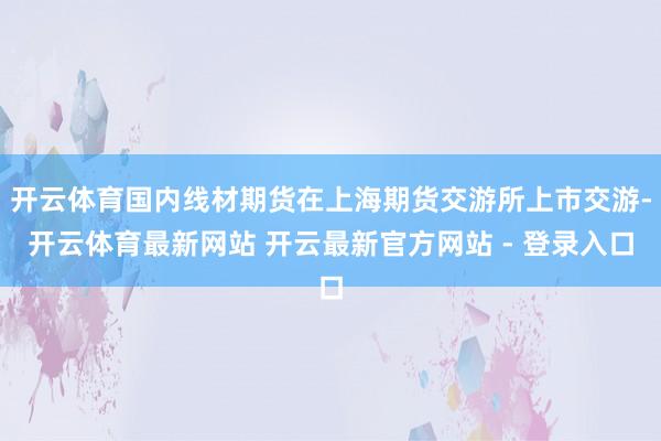 开云体育国内线材期货在上海期货交游所上市交游-开云体育最新网站 开云最新官方网站 - 登录入口