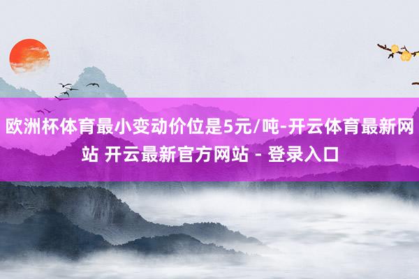 欧洲杯体育最小变动价位是5元/吨-开云体育最新网站 开云最新官方网站 - 登录入口