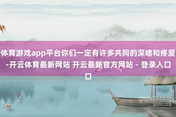 体育游戏app平台你们一定有许多共同的深嗜和疼爱-开云体育最新网站 开云最新官方网站 - 登录入口