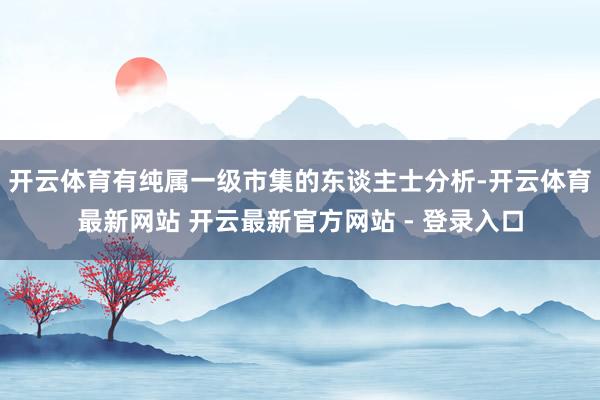开云体育有纯属一级市集的东谈主士分析-开云体育最新网站 开云最新官方网站 - 登录入口