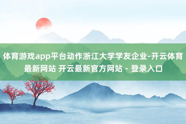 体育游戏app平台动作浙江大学学友企业-开云体育最新网站 开云最新官方网站 - 登录入口