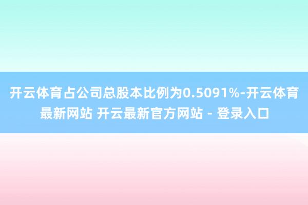 开云体育占公司总股本比例为0.5091%-开云体育最新网站 开云最新官方网站 - 登录入口