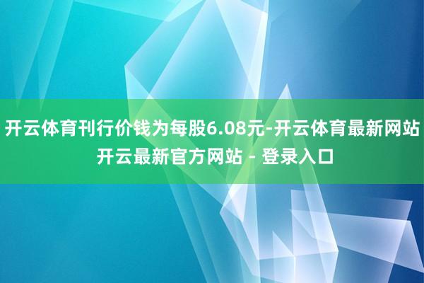 开云体育刊行价钱为每股6.08元-开云体育最新网站 开云最新官方网站 - 登录入口
