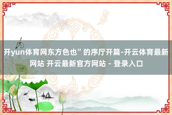 开yun体育网东方色也”的序厅开篇-开云体育最新网站 开云最新官方网站 - 登录入口