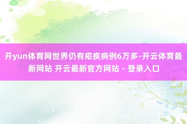 开yun体育网世界仍有疟疾病例6万多-开云体育最新网站 开云最新官方网站 - 登录入口