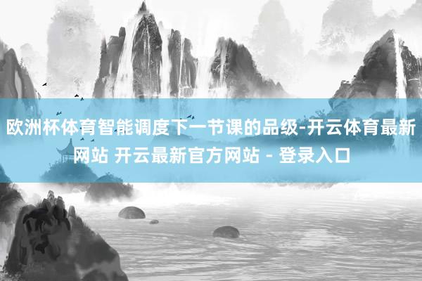 欧洲杯体育智能调度下一节课的品级-开云体育最新网站 开云最新官方网站 - 登录入口