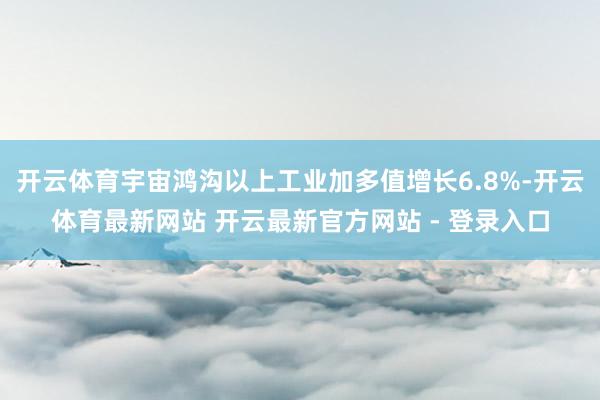开云体育宇宙鸿沟以上工业加多值增长6.8%-开云体育最新网站 开云最新官方网站 - 登录入口
