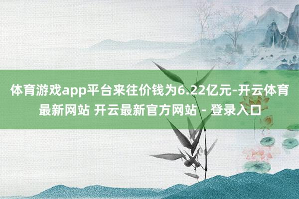 体育游戏app平台来往价钱为6.22亿元-开云体育最新网站 开云最新官方网站 - 登录入口
