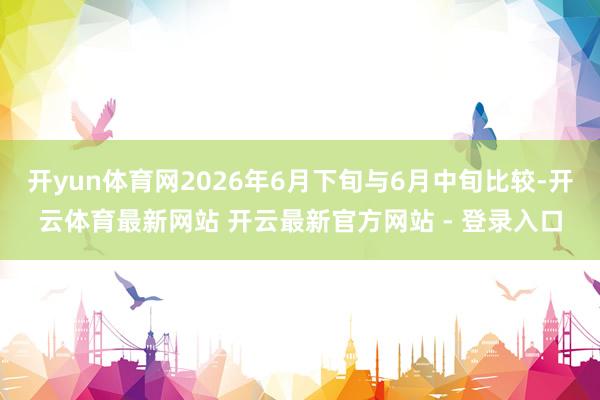 开yun体育网2026年6月下旬与6月中旬比较-开云体育最新网站 开云最新官方网站 - 登录入口