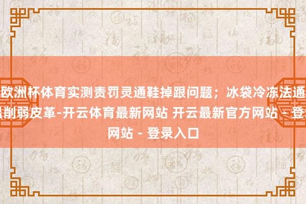 欧洲杯体育实测责罚灵通鞋掉跟问题;冰袋冷冻法通过低温削弱皮革-开云体育最新网站 开云最新官方网站 - 登录入口