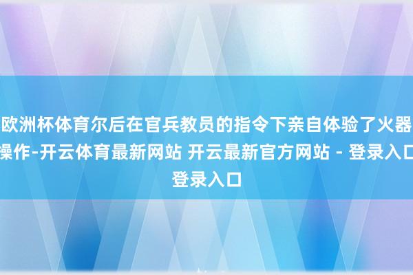 欧洲杯体育尔后在官兵教员的指令下亲自体验了火器操作-开云体育最新网站 开云最新官方网站 - 登录入口