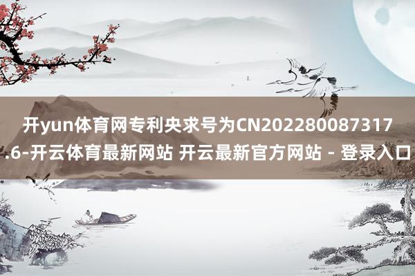 开yun体育网专利央求号为CN202280087317.6-开云体育最新网站 开云最新官方网站 - 登录入口