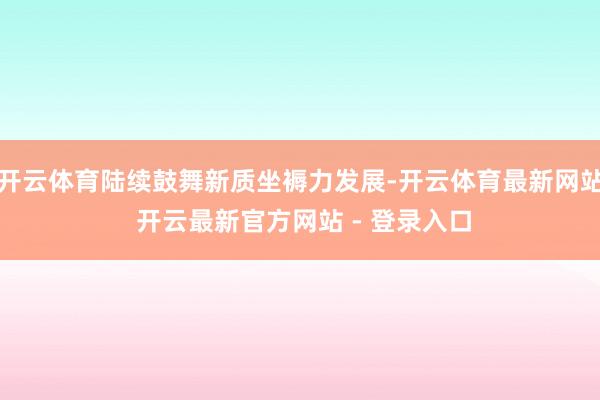 开云体育陆续鼓舞新质坐褥力发展-开云体育最新网站 开云最新官方网站 - 登录入口