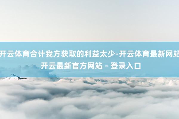 开云体育合计我方获取的利益太少-开云体育最新网站 开云最新官方网站 - 登录入口