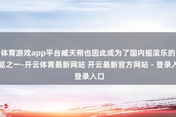 体育游戏app平台臧天朔也因此成为了国内摇滚乐的先驱之一-开云体育最新网站 开云最新官方网站 - 登录入口