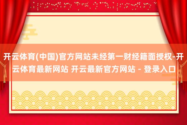 开云体育(中国)官方网站未经第一财经籍面授权-开云体育最新网站 开云最新官方网站 - 登录入口