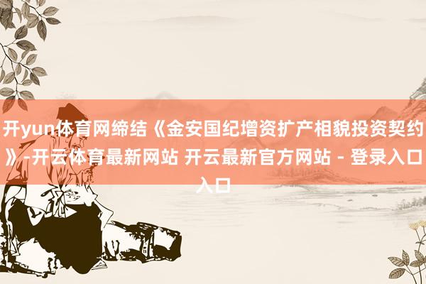 开yun体育网缔结《金安国纪增资扩产相貌投资契约》-开云体育最新网站 开云最新官方网站 - 登录入口