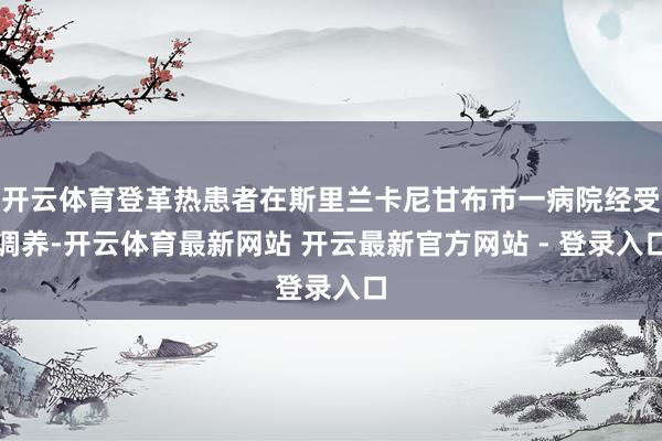 开云体育登革热患者在斯里兰卡尼甘布市一病院经受调养-开云体育最新网站 开云最新官方网站 - 登录入口