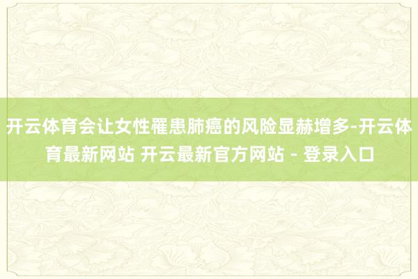 开云体育会让女性罹患肺癌的风险显赫增多-开云体育最新网站 开云最新官方网站 - 登录入口