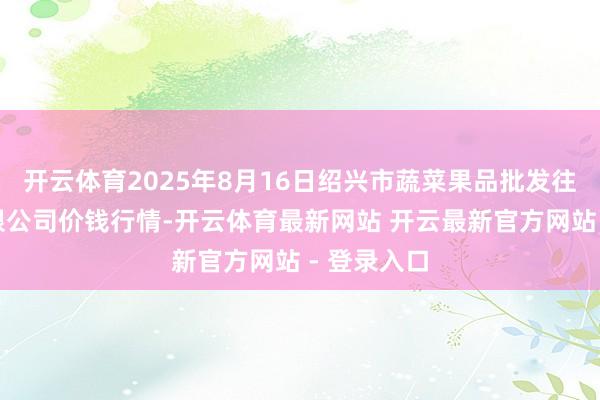 开云体育2025年8月16日绍兴市蔬菜果品批发往返商场有限公司价钱行情-开云体育最新网站 开云最新官方网站 - 登录入口