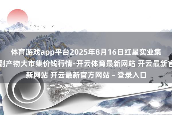 体育游戏app平台2025年8月16日红星实业集团有限公司红星农副产物大市集价钱行情-开云体育最新网站 开云最新官方网站 - 登录入口