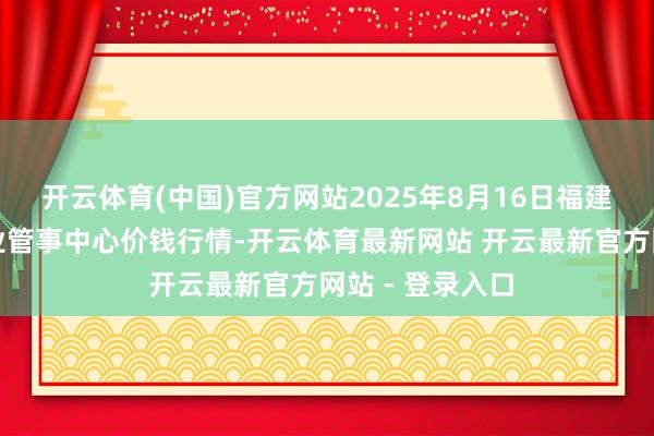 开云体育(中国)官方网站2025年8月16日福建省福鼎市商贸业管事中心价钱行情-开云体育最新网站 开云最新官方网站 - 登录入口