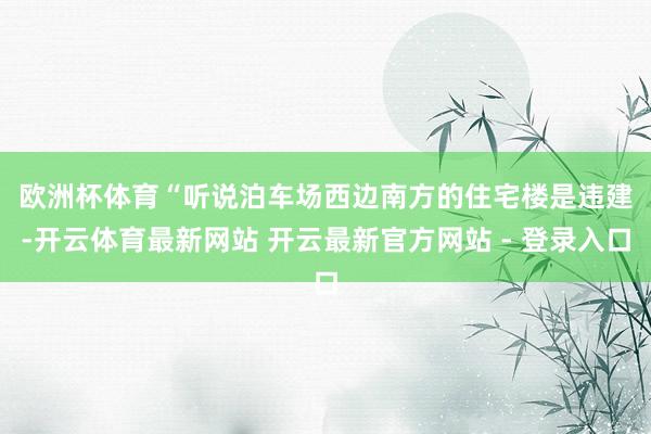 欧洲杯体育　　“听说泊车场西边南方的住宅楼是违建-开云体育最新网站 开云最新官方网站 - 登录入口